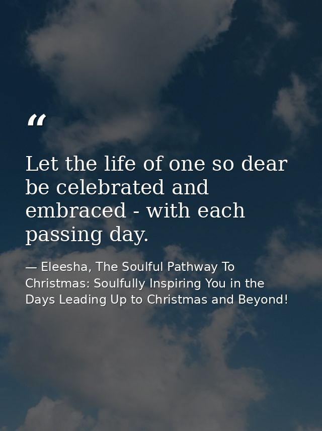 Let the life of one so dear be celebrated and embraced - with each passing day. — Eleesha, The Soulful Pathway To Christmas: Soulfully Inspiring You in the Days Leading Up to Christmas and Beyond!