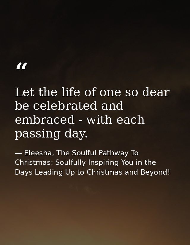 Let the life of one so dear be celebrated and embraced - with each passing day. — Eleesha, The Soulful Pathway To Christmas: Soulfully Inspiring You in the Days Leading Up to Christmas and Beyond!