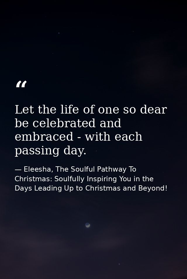 Let the life of one so dear be celebrated and embraced - with each passing day. — Eleesha, The Soulful Pathway To Christmas: Soulfully Inspiring You in the Days Leading Up to Christmas and Beyond!