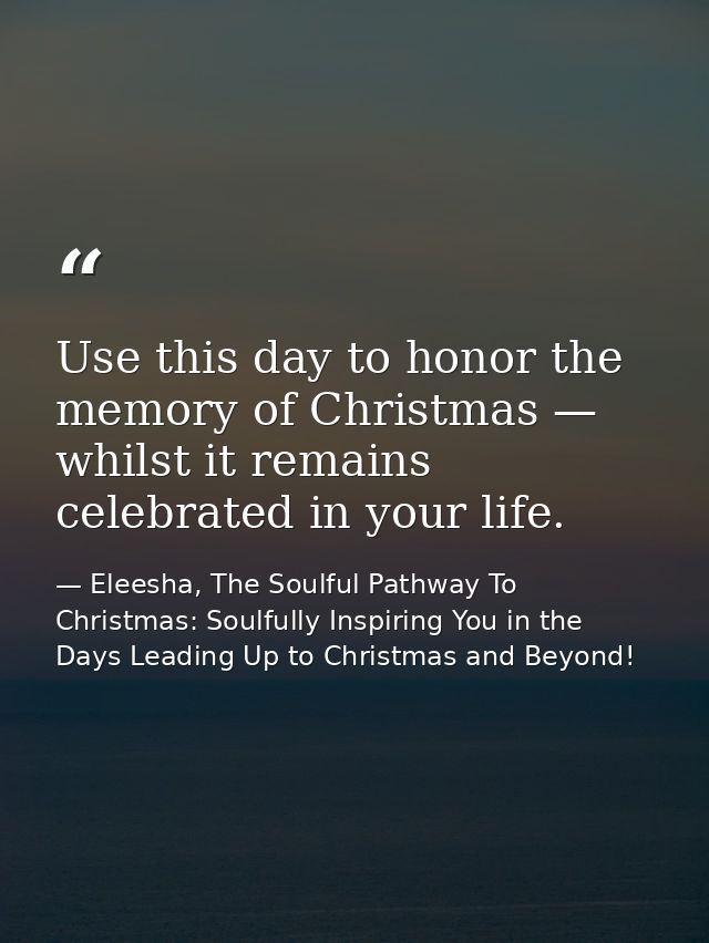 Use this day to honor the memory of Christmas — whilst it remains celebrated in your life. — Eleesha, The Soulful Pathway To Christmas: Soulfully Inspiring You in the Days Leading Up to Christmas and Beyond!