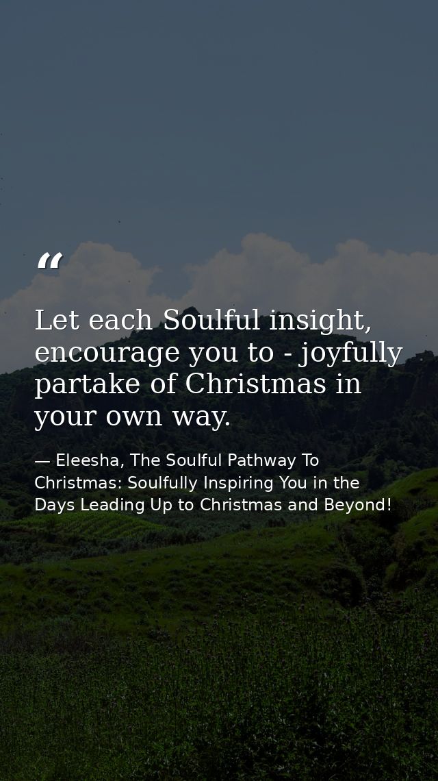 Let each Soulful insight, encourage you to - joyfully partake of Christmas in your own way. — Eleesha, The Soulful Pathway To Christmas: Soulfully Inspiring You in the Days Leading Up to Christmas and Beyond!