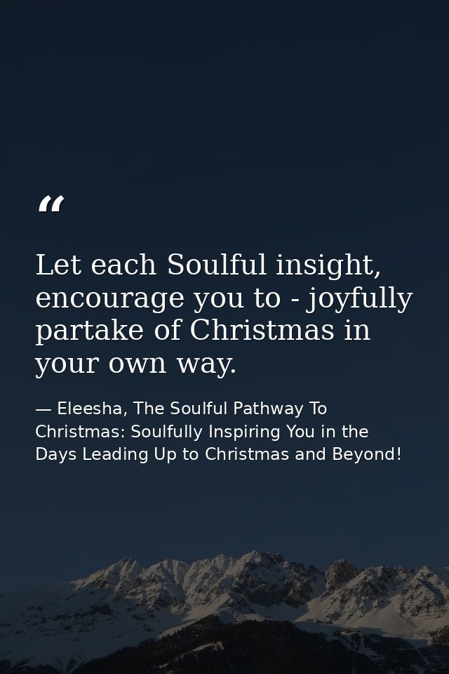 Let each Soulful insight, encourage you to - joyfully partake of Christmas in your own way. — Eleesha, The Soulful Pathway To Christmas: Soulfully Inspiring You in the Days Leading Up to Christmas and Beyond!