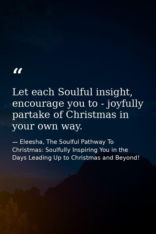Let each Soulful insight, encourage you to - joyfully partake of Christmas in your own way. — Eleesha, The Soulful Pathway To Christmas: Soulfully Inspiring You in the Days Leading Up to Christmas and Beyond!