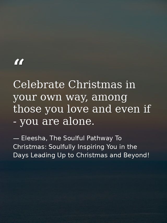 Celebrate Christmas in your own way, among those you love and even if - you are alone. — Eleesha, The Soulful Pathway To Christmas: Soulfully Inspiring You in the Days Leading Up to Christmas and Beyond!