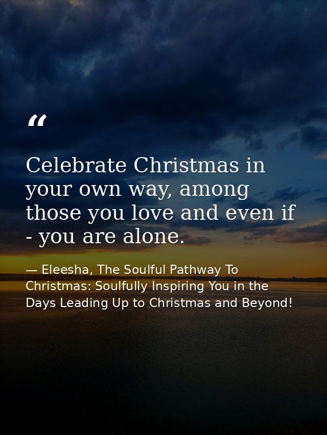 Celebrate Christmas in your own way, among those you love and even if - you are alone. — Eleesha, The Soulful Pathway To Christmas: Soulfully Inspiring You in the Days Leading Up to Christmas and Beyond!