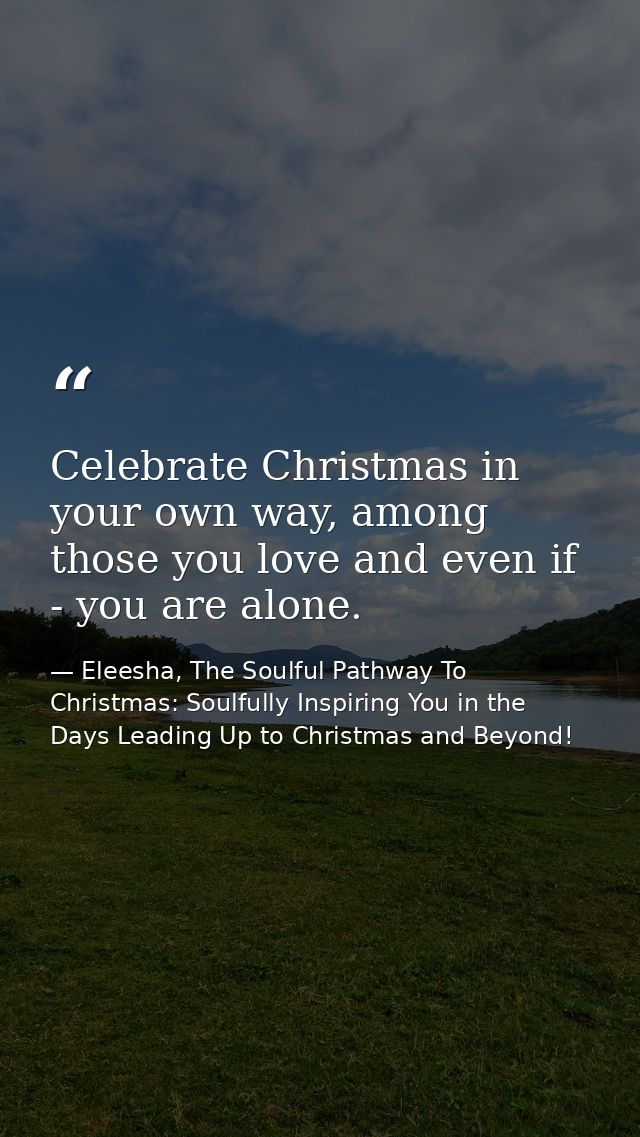 Celebrate Christmas in your own way, among those you love and even if - you are alone. — Eleesha, The Soulful Pathway To Christmas: Soulfully Inspiring You in the Days Leading Up to Christmas and Beyond!