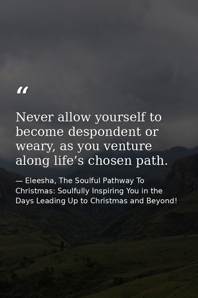 Never allow yourself to become despondent or weary, as you venture along life’s chosen path. — Eleesha, The Soulful Pathway To Christmas: Soulfully Inspiring You in the Days Leading Up to Christmas and Beyond!