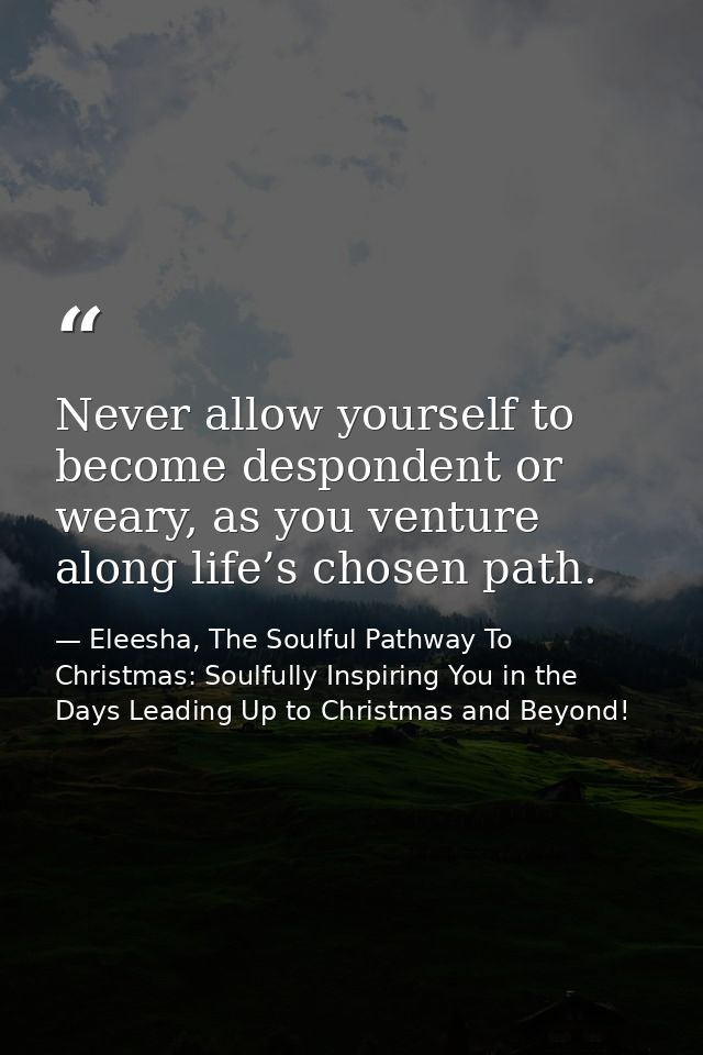 Never allow yourself to become despondent or weary, as you venture along life’s chosen path. — Eleesha, The Soulful Pathway To Christmas: Soulfully Inspiring You in the Days Leading Up to Christmas and Beyond!