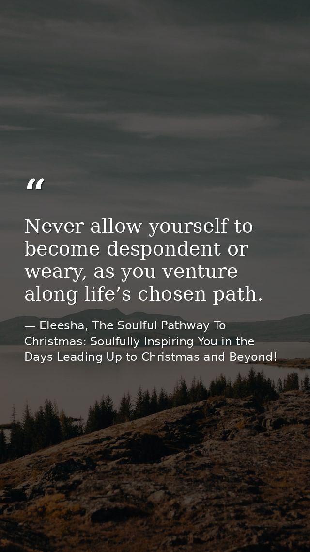 Never allow yourself to become despondent or weary, as you venture along life’s chosen path. — Eleesha, The Soulful Pathway To Christmas: Soulfully Inspiring You in the Days Leading Up to Christmas and Beyond!