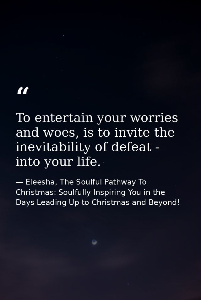 To entertain your worries and woes, is to invite the inevitability of defeat - into your life. — Eleesha, The Soulful Pathway To Christmas: Soulfully Inspiring You in the Days Leading Up to Christmas and Beyond!