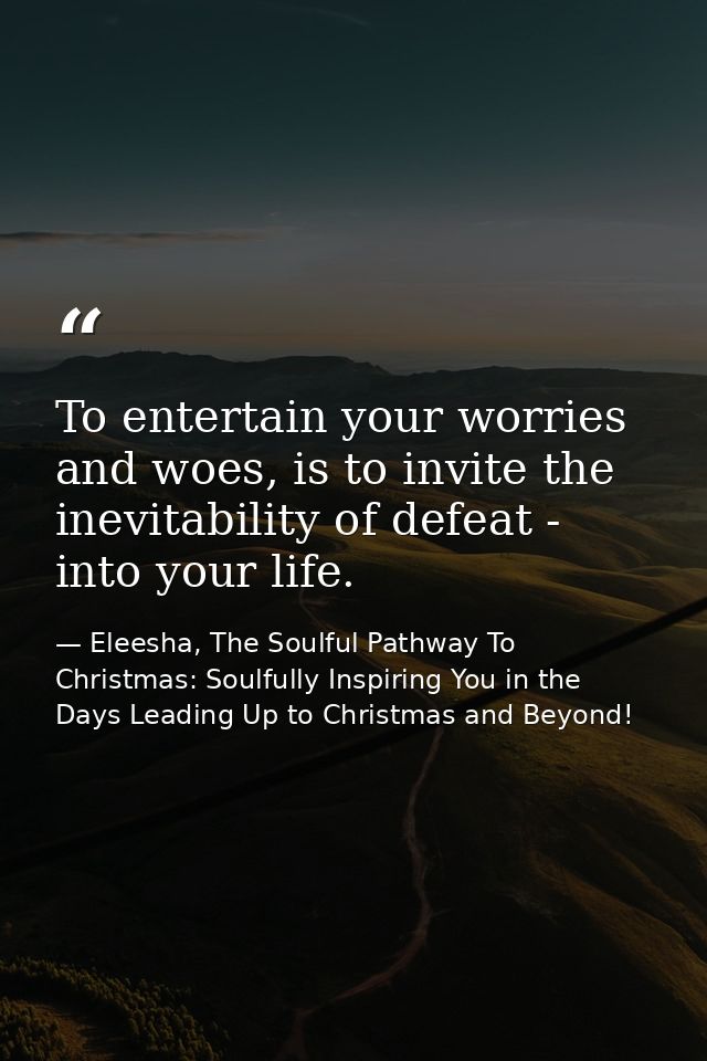 To entertain your worries and woes, is to invite the inevitability of defeat - into your life. — Eleesha, The Soulful Pathway To Christmas: Soulfully Inspiring You in the Days Leading Up to Christmas and Beyond!
