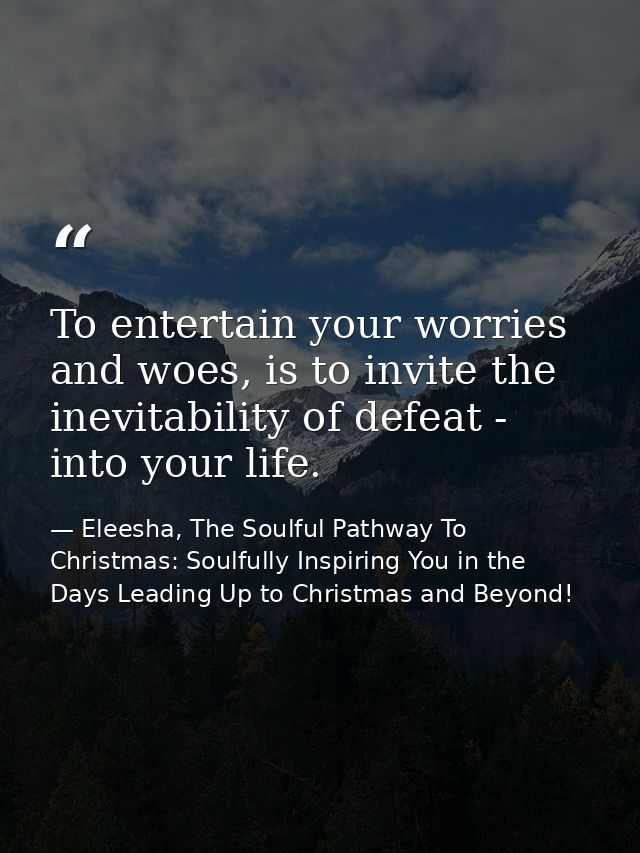 To entertain your worries and woes, is to invite the inevitability of defeat - into your life. — Eleesha, The Soulful Pathway To Christmas: Soulfully Inspiring You in the Days Leading Up to Christmas and Beyond!