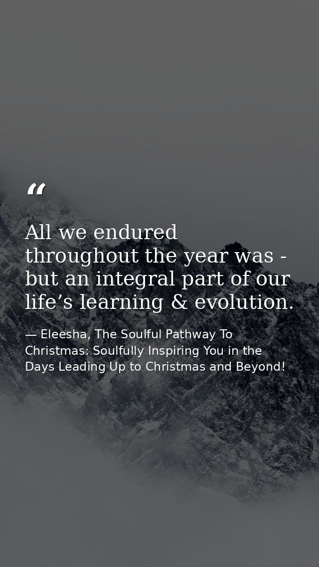 All we endured throughout the year was - but an integral part of our life’s learning & evolution. — Eleesha, The Soulful Pathway To Christmas: Soulfully Inspiring You in the Days Leading Up to Christmas and Beyond!