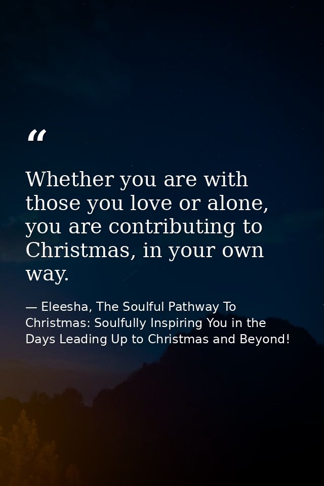 Whether you are with those you love or alone, you are contributing to Christmas, in your own way. — Eleesha, The Soulful Pathway To Christmas: Soulfully Inspiring You in the Days Leading Up to Christmas and Beyond!