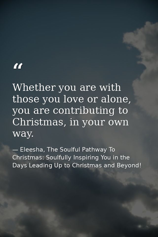 Whether you are with those you love or alone, you are contributing to Christmas, in your own way. — Eleesha, The Soulful Pathway To Christmas: Soulfully Inspiring You in the Days Leading Up to Christmas and Beyond!