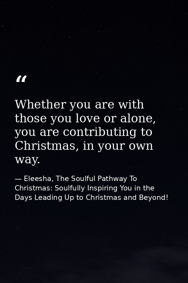Whether you are with those you love or alone, you are contributing to Christmas, in your own way. — Eleesha, The Soulful Pathway To Christmas: Soulfully Inspiring You in the Days Leading Up to Christmas and Beyond!
