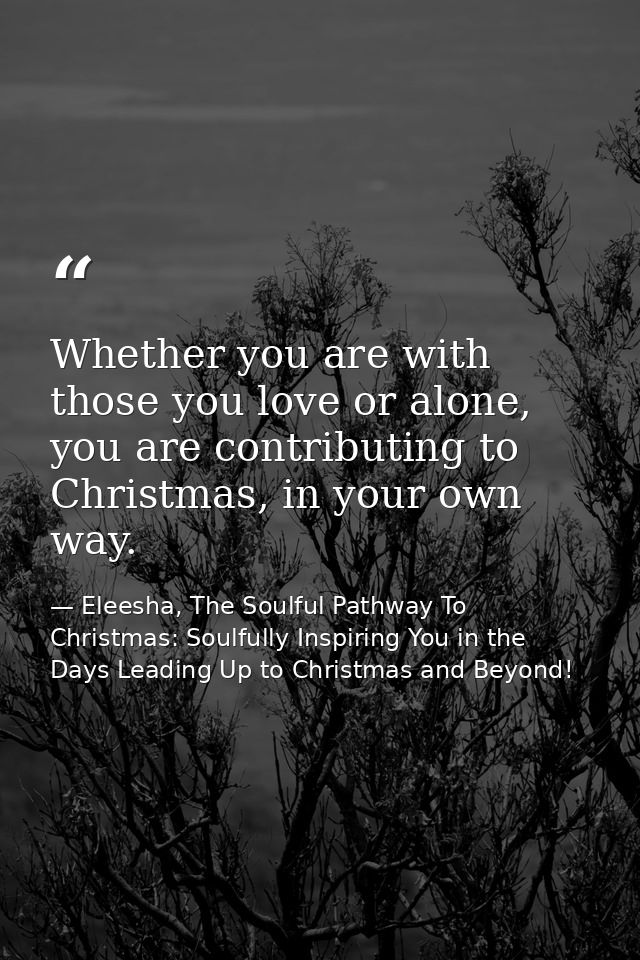 Whether you are with those you love or alone, you are contributing to Christmas, in your own way. — Eleesha, The Soulful Pathway To Christmas: Soulfully Inspiring You in the Days Leading Up to Christmas and Beyond!