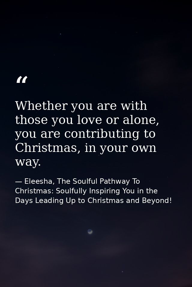 Whether you are with those you love or alone, you are contributing to Christmas, in your own way. — Eleesha, The Soulful Pathway To Christmas: Soulfully Inspiring You in the Days Leading Up to Christmas and Beyond!