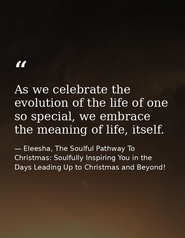 As we celebrate the evolution of the life of one so special, we embrace the meaning of life, itself. — Eleesha, The Soulful Pathway To Christmas: Soulfully Inspiring You in the Days Leading Up to Christmas and Beyond!
