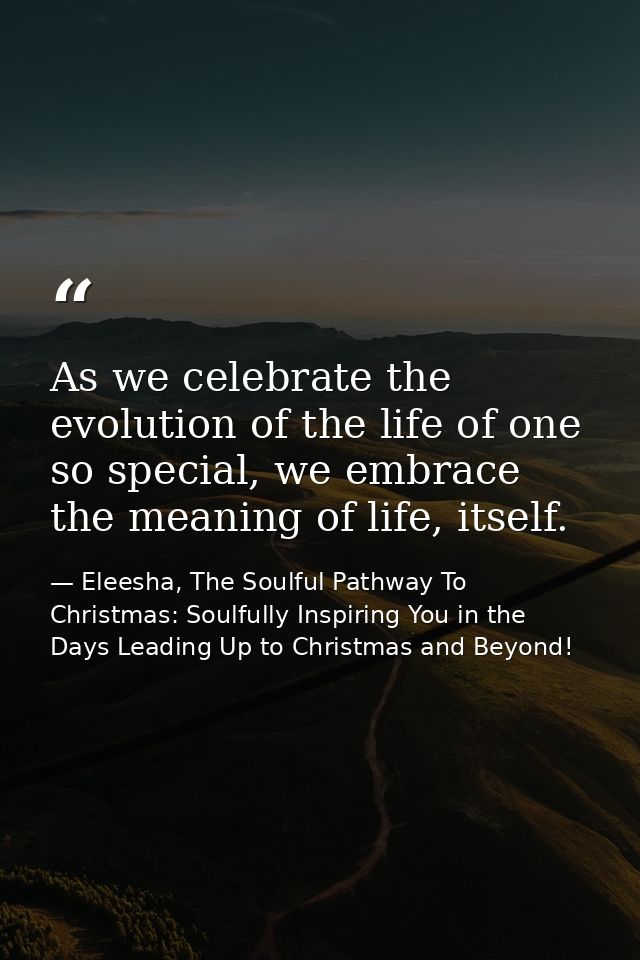 As we celebrate the evolution of the life of one so special, we embrace the meaning of life, itself. — Eleesha, The Soulful Pathway To Christmas: Soulfully Inspiring You in the Days Leading Up to Christmas and Beyond!