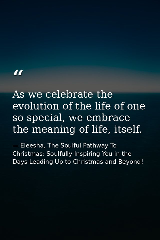 As we celebrate the evolution of the life of one so special, we embrace the meaning of life, itself. — Eleesha, The Soulful Pathway To Christmas: Soulfully Inspiring You in the Days Leading Up to Christmas and Beyond!