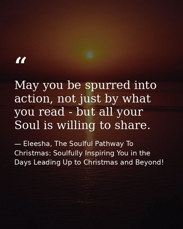 May you be spurred into action, not just by what you read - but all your Soul is willing to share. — Eleesha, The Soulful Pathway To Christmas: Soulfully Inspiring You in the Days Leading Up to Christmas and Beyond!