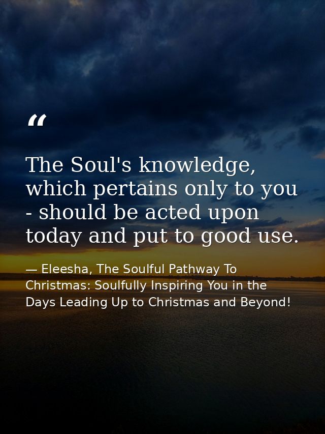 The Soul's knowledge, which pertains only to you - should be acted upon today and put to good use. — Eleesha, The Soulful Pathway To Christmas: Soulfully Inspiring You in the Days Leading Up to Christmas and Beyond!