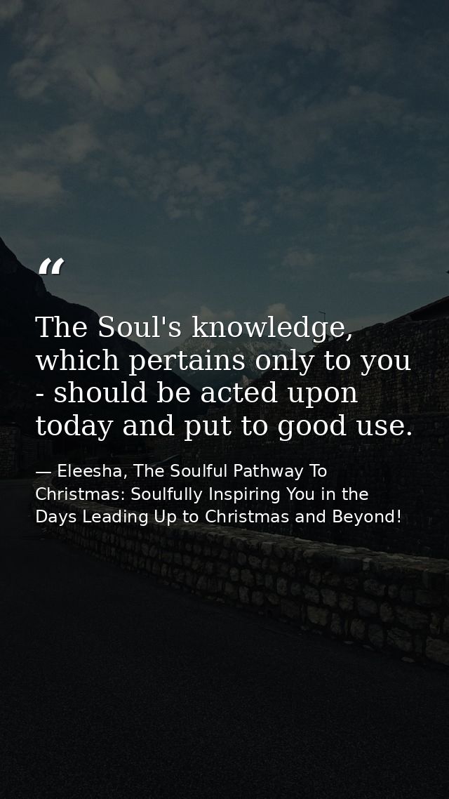 The Soul's knowledge, which pertains only to you - should be acted upon today and put to good use. — Eleesha, The Soulful Pathway To Christmas: Soulfully Inspiring You in the Days Leading Up to Christmas and Beyond!