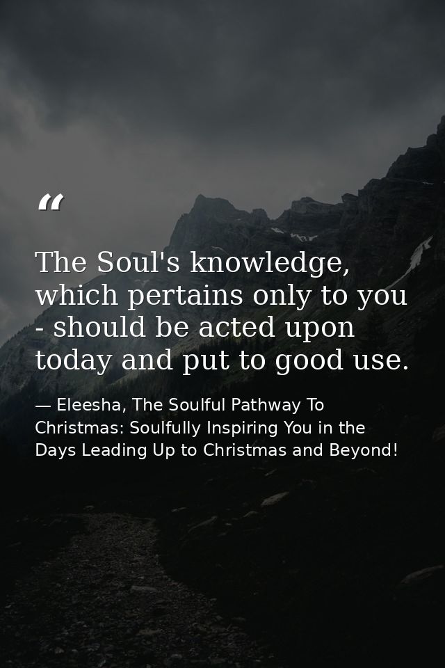 The Soul's knowledge, which pertains only to you - should be acted upon today and put to good use. — Eleesha, The Soulful Pathway To Christmas: Soulfully Inspiring You in the Days Leading Up to Christmas and Beyond!