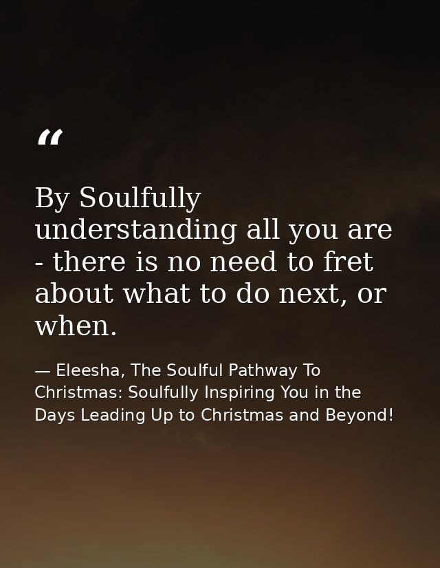 By Soulfully understanding all you are - there is no need to fret about what to do next, or when. — Eleesha, The Soulful Pathway To Christmas: Soulfully Inspiring You in the Days Leading Up to Christmas and Beyond!