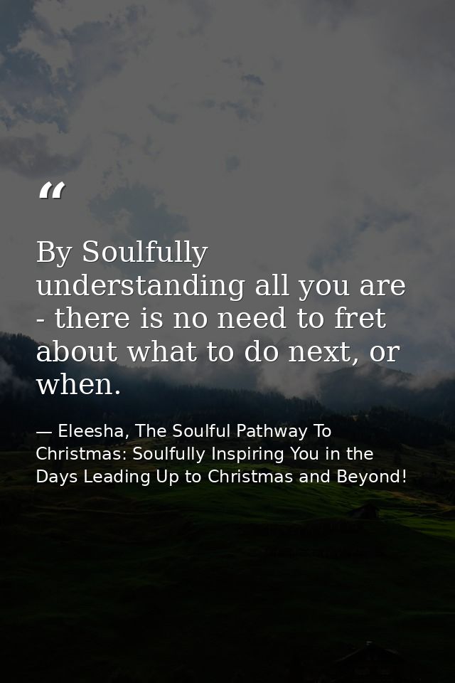 By Soulfully understanding all you are - there is no need to fret about what to do next, or when. — Eleesha, The Soulful Pathway To Christmas: Soulfully Inspiring You in the Days Leading Up to Christmas and Beyond!