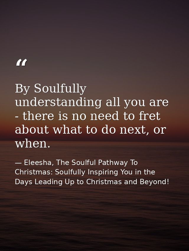By Soulfully understanding all you are - there is no need to fret about what to do next, or when. — Eleesha, The Soulful Pathway To Christmas: Soulfully Inspiring You in the Days Leading Up to Christmas and Beyond!