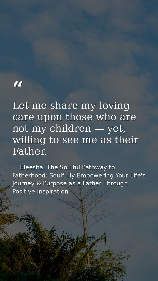 Let me share my loving care upon those who are not my children — yet, willing to see me as their Father. — Eleesha, The Soulful Pathway to Fatherhood: Soulfully Empowering Your Life's Journey & Purpose as a Father Through Positive Inspiration