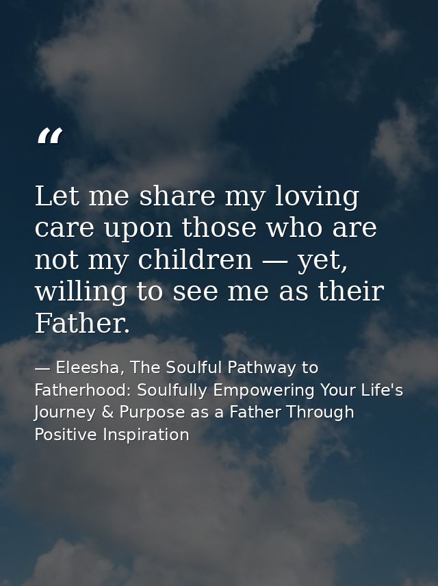Let me share my loving care upon those who are not my children — yet, willing to see me as their Father. — Eleesha, The Soulful Pathway to Fatherhood: Soulfully Empowering Your Life's Journey & Purpose as a Father Through Positive Inspiration
