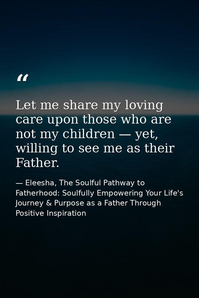Let me share my loving care upon those who are not my children — yet, willing to see me as their Father. — Eleesha, The Soulful Pathway to Fatherhood: Soulfully Empowering Your Life's Journey & Purpose as a Father Through Positive Inspiration
