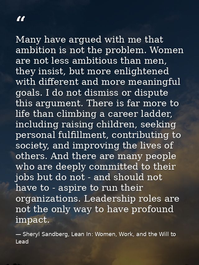 Many have argued with me that ambition is not the problem. Women are not less ambitious than men, they insist, but more  — Sheryl Sandberg, Lean In: Women, Work, and the Will to Lead