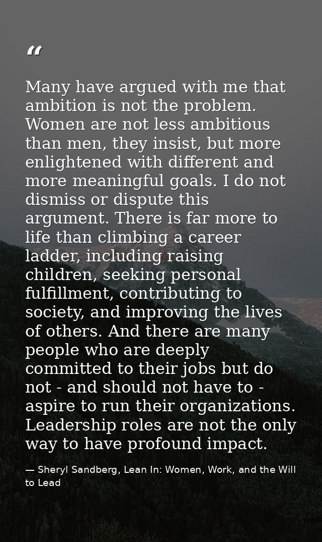 Many have argued with me that ambition is not the problem. Women are not less ambitious than men, they insist, but more  — Sheryl Sandberg, Lean In: Women, Work, and the Will to Lead
