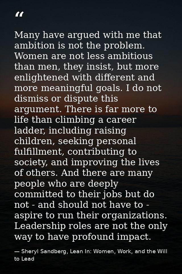 Many have argued with me that ambition is not the problem. Women are not less ambitious than men, they insist, but more  — Sheryl Sandberg, Lean In: Women, Work, and the Will to Lead