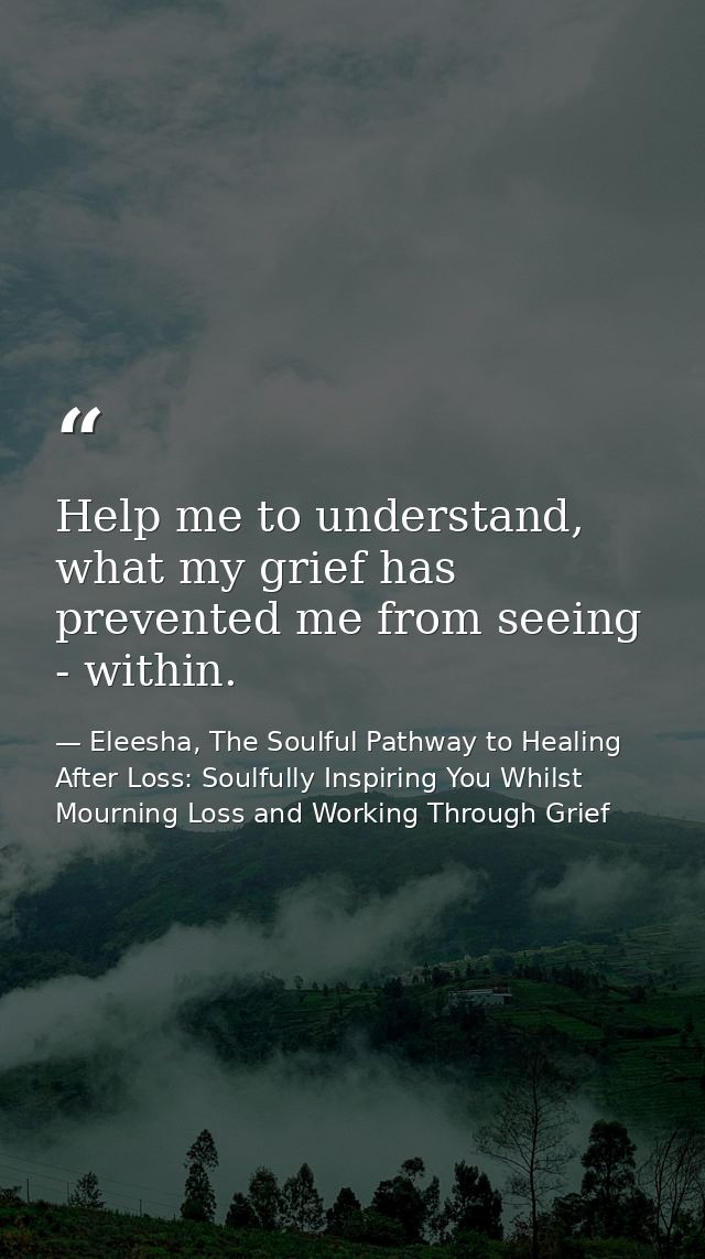 Help me to understand, what my grief has prevented me from seeing - within. — Eleesha, The Soulful Pathway to Healing After Loss: Soulfully Inspiring You Whilst Mourning Loss and Working Through Grief