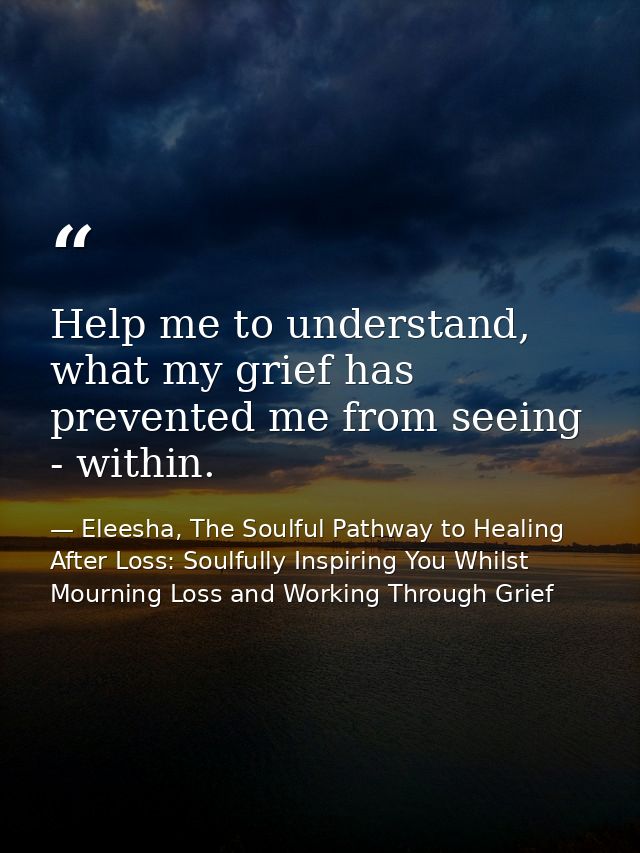 Help me to understand, what my grief has prevented me from seeing - within. — Eleesha, The Soulful Pathway to Healing After Loss: Soulfully Inspiring You Whilst Mourning Loss and Working Through Grief