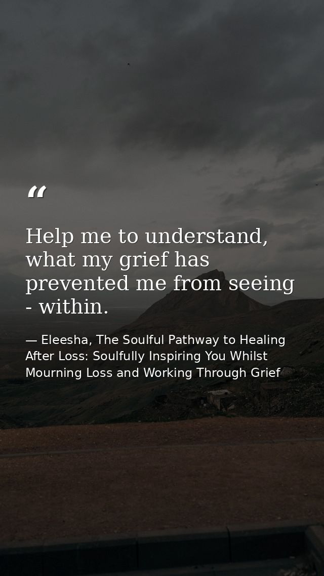 Help me to understand, what my grief has prevented me from seeing - within. — Eleesha, The Soulful Pathway to Healing After Loss: Soulfully Inspiring You Whilst Mourning Loss and Working Through Grief
