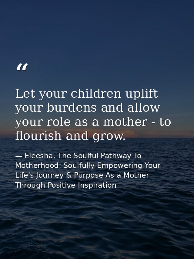 Let your children uplift your burdens and allow your role as a mother - to flourish and grow. — Eleesha, The Soulful Pathway To Motherhood: Soulfully Empowering Your Life's Journey & Purpose As a Mother Through Positive Inspiration
