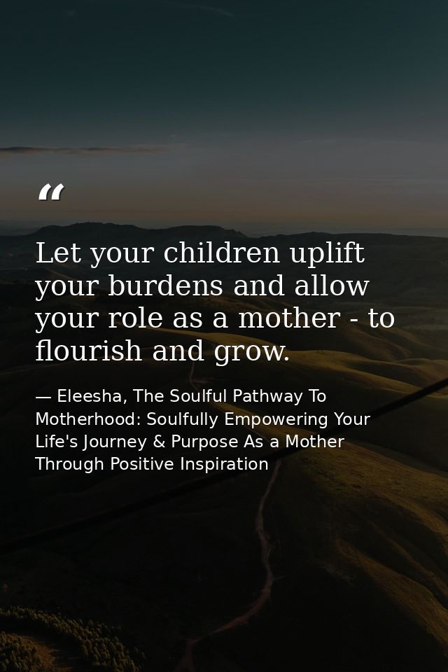Let your children uplift your burdens and allow your role as a mother - to flourish and grow. — Eleesha, The Soulful Pathway To Motherhood: Soulfully Empowering Your Life's Journey & Purpose As a Mother Through Positive Inspiration