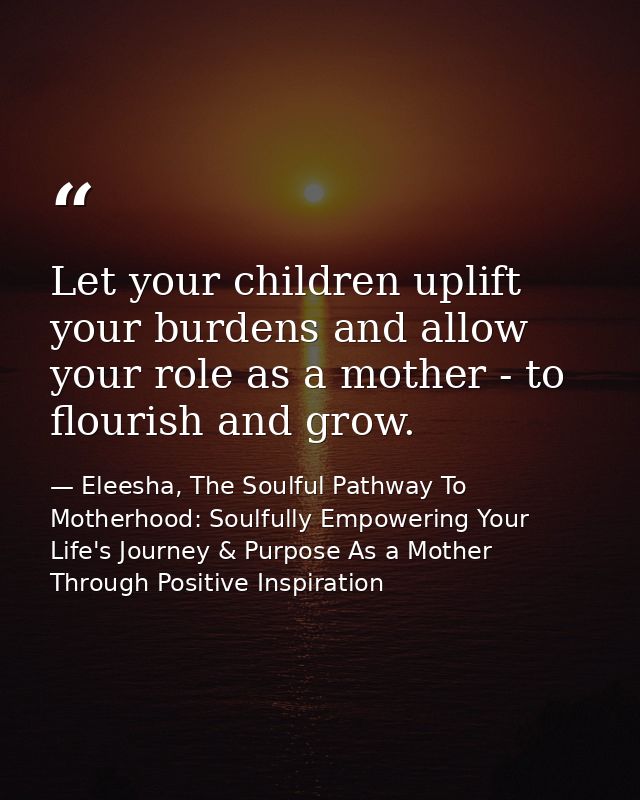 Let your children uplift your burdens and allow your role as a mother - to flourish and grow. — Eleesha, The Soulful Pathway To Motherhood: Soulfully Empowering Your Life's Journey & Purpose As a Mother Through Positive Inspiration