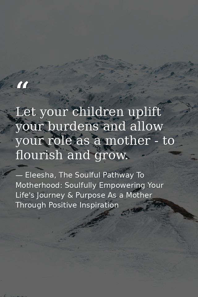 Let your children uplift your burdens and allow your role as a mother - to flourish and grow. — Eleesha, The Soulful Pathway To Motherhood: Soulfully Empowering Your Life's Journey & Purpose As a Mother Through Positive Inspiration