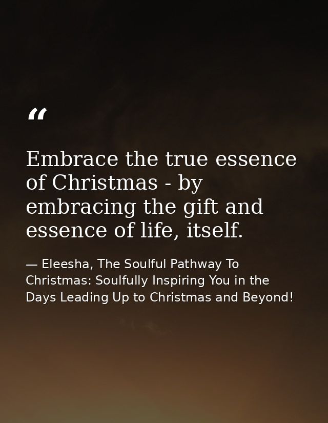 Embrace the true essence of Christmas - by embracing the gift and essence of life, itself. — Eleesha, The Soulful Pathway To Christmas: Soulfully Inspiring You in the Days Leading Up to Christmas and Beyond!