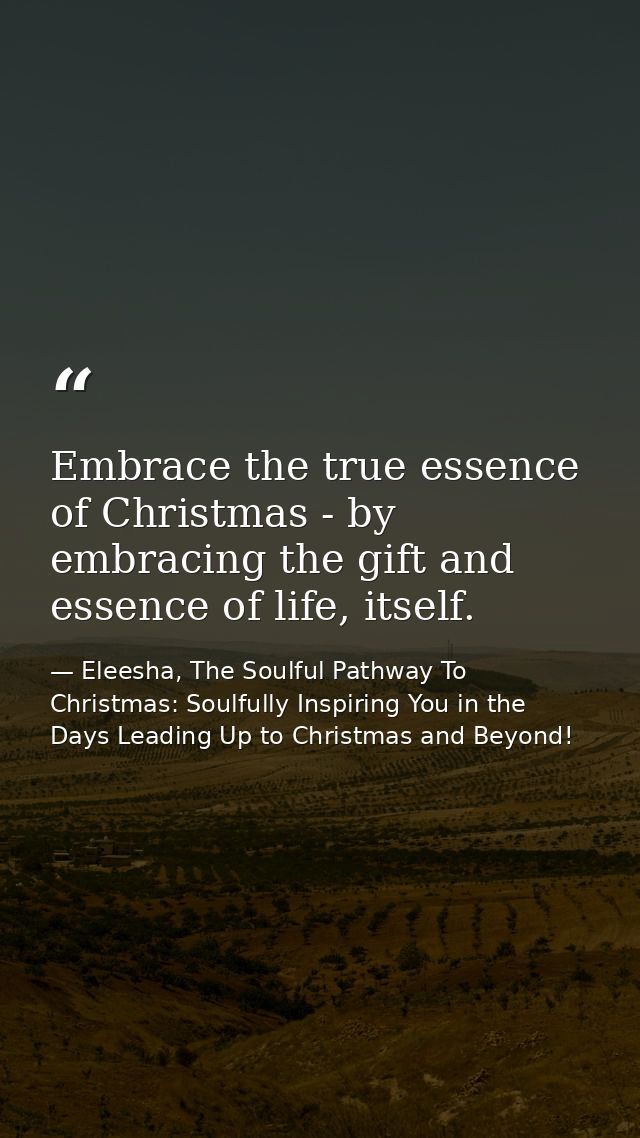 Embrace the true essence of Christmas - by embracing the gift and essence of life, itself. — Eleesha, The Soulful Pathway To Christmas: Soulfully Inspiring You in the Days Leading Up to Christmas and Beyond!