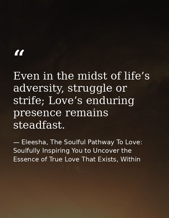 Even in the midst of life’s adversity, struggle or strife; Love’s enduring presence remains steadfast. — Eleesha, The Soulful Pathway To Love: Soulfully Inspiring You to Uncover the Essence of True Love That Exists, Within