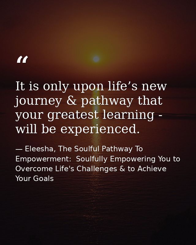 It is only upon life’s new journey & pathway that your greatest learning - will be experienced. — Eleesha, The Soulful Pathway To Empowerment:  Soulfully Empowering You to Overcome Life's Challenges & to Achieve Your Goals