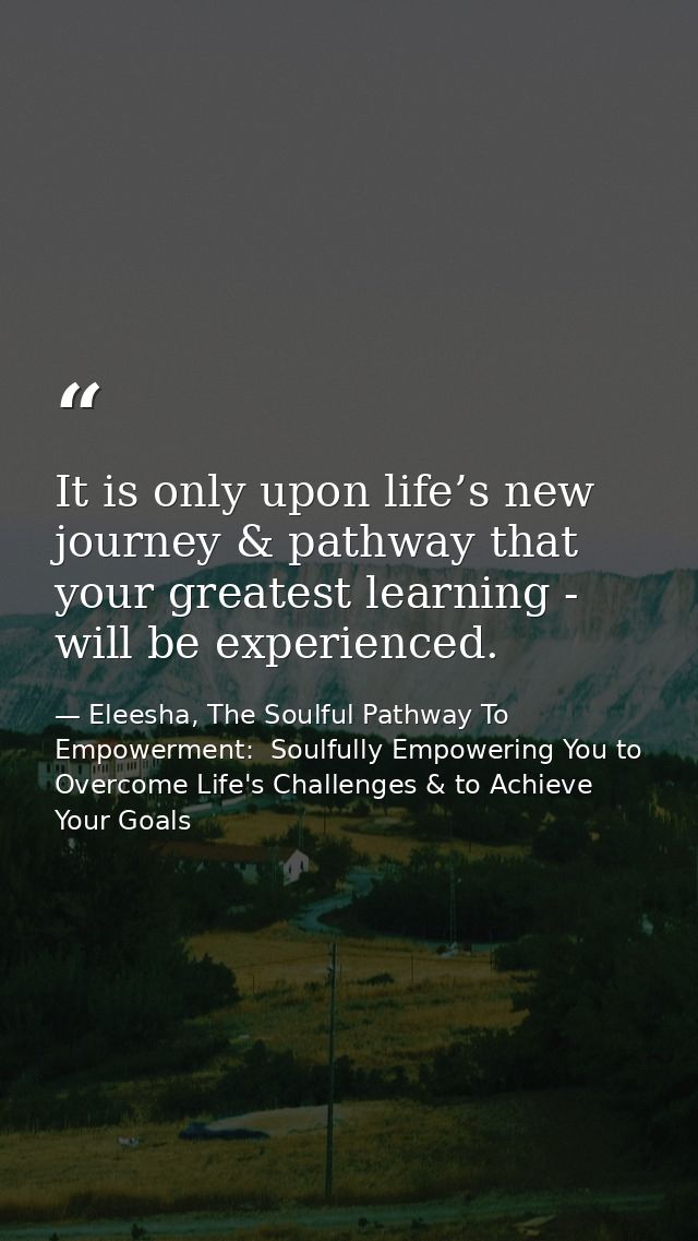 It is only upon life’s new journey & pathway that your greatest learning - will be experienced. — Eleesha, The Soulful Pathway To Empowerment:  Soulfully Empowering You to Overcome Life's Challenges & to Achieve Your Goals
